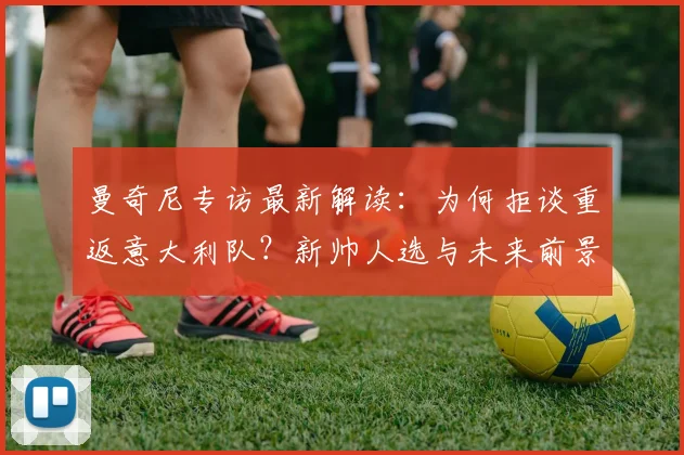 曼奇尼专访最新解读：为何拒谈重返意大利队？新帅人选与未来前景分析