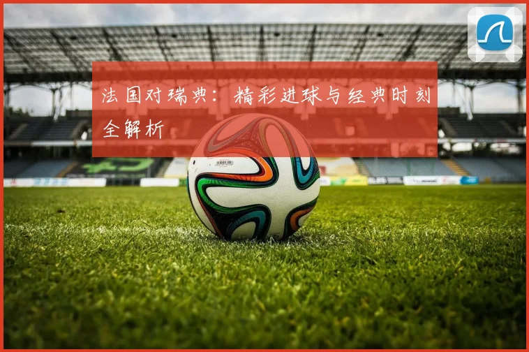 法国对瑞典：精彩进球与经典时刻全解析