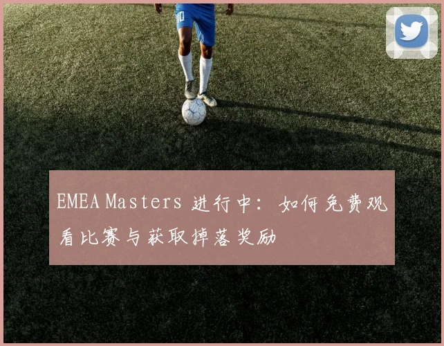 EMEA Masters 进行中:如何免费观看比赛与获取掉落奖励