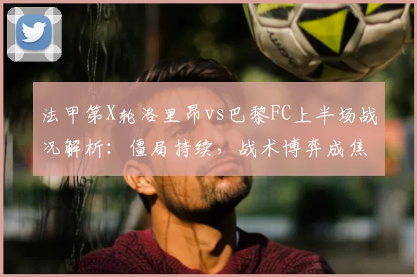 法甲第X轮洛里昂vs巴黎FC上半场战况解析:僵局持续,战术博弈成焦点