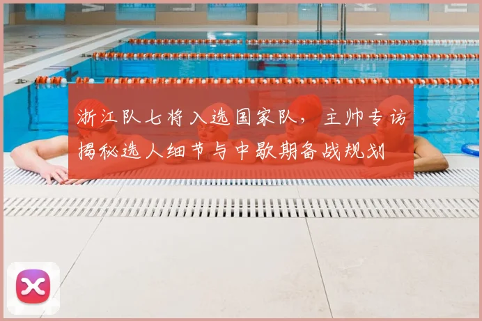 浙江队七将入选国家队,主帅专访揭秘选人细节与中歇期备战规划