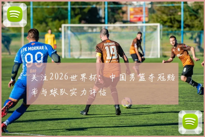 关注2026世界杯:中国男篮夺冠赔率与球队实力评估