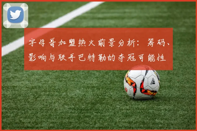 字母哥加盟热火前景分析:筹码、影响与联手巴特勒的夺冠可能性