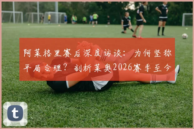 阿莱格里赛后深度访谈：为何坚称平局合理？剖析莱奥2026赛季至今最佳一战的背后原因