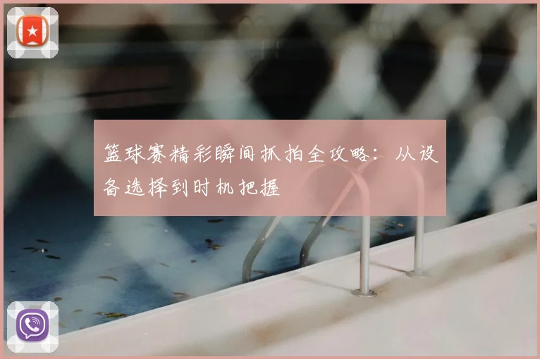 篮球赛精彩瞬间抓拍全攻略:从设备选择到时机把握