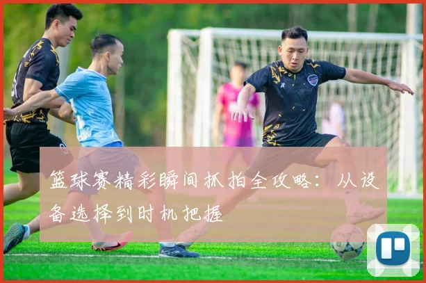 篮球赛精彩瞬间抓拍全攻略:从设备选择到时机把握