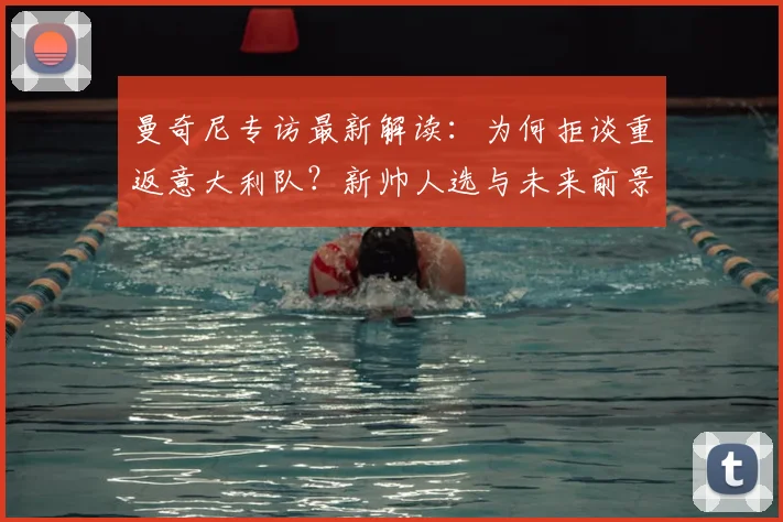 曼奇尼专访最新解读:为何拒谈重返意大利队?新帅人选与未来前景分析