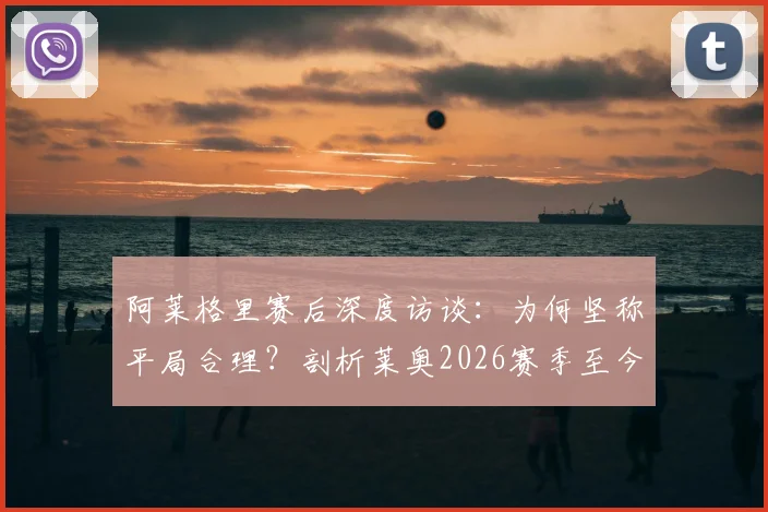 阿莱格里赛后深度访谈：为何坚称平局合理？剖析莱奥2026赛季至今最佳一战的背后原因