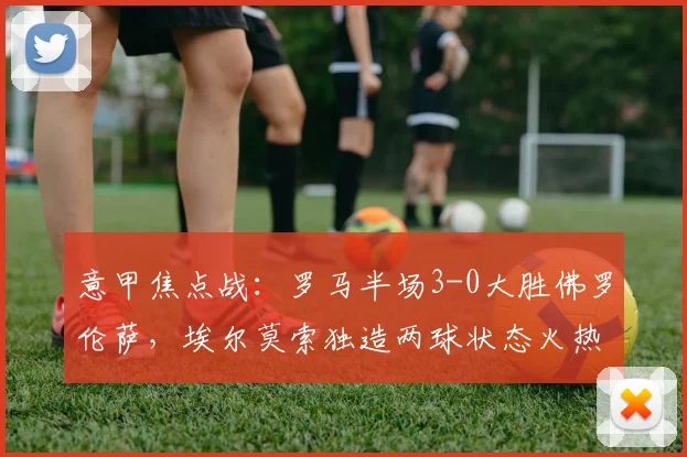 意甲焦点战：罗马半场3-0大胜佛罗伦萨，埃尔莫索独造两球状态火热，附本场数据与集锦解析