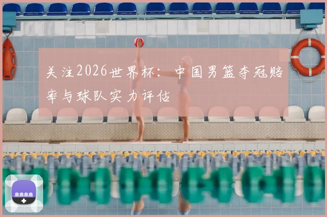 关注2026世界杯:中国男篮夺冠赔率与球队实力评估