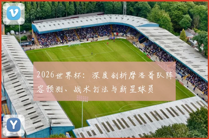 2026世界杯:深度剖析摩洛哥队阵容预测、战术打法与新星球员