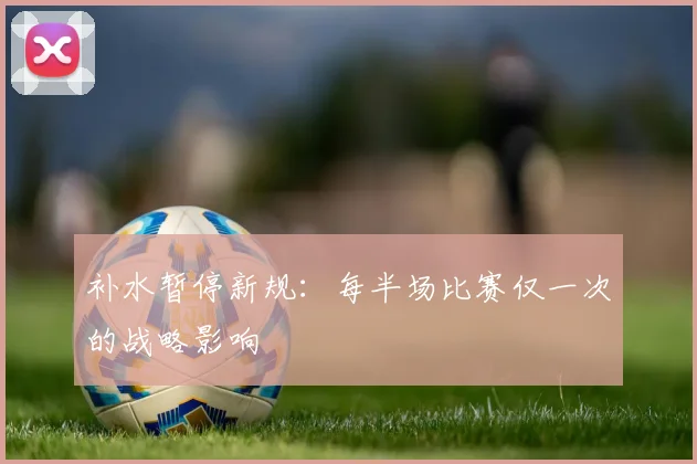补水暂停新规:每半场比赛仅一次的战略影响